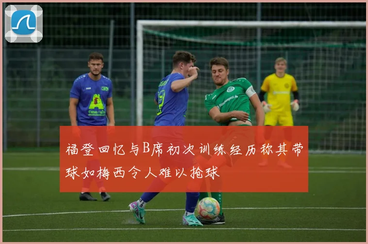 福登回忆与B席初次训练经历称其带球如梅西令人难以抢球