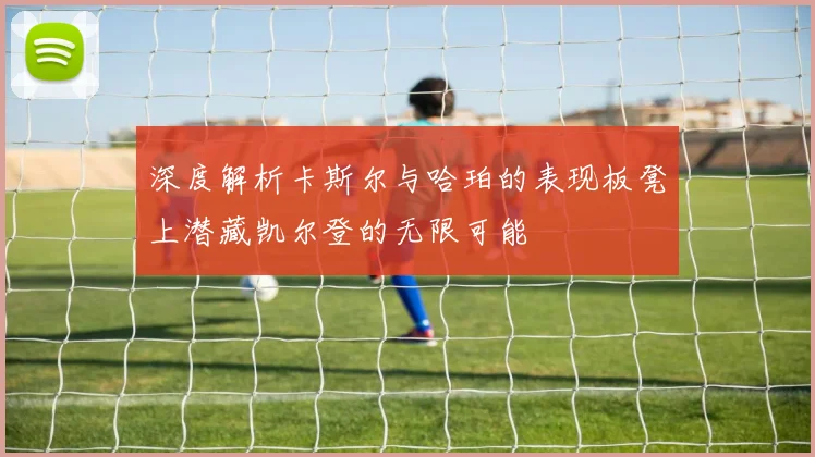 深度解析卡斯尔与哈珀的表现板凳上潜藏凯尔登的无限可能