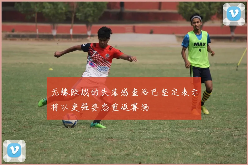 无缘欧战的失落感查洛巴坚定表示将以更强姿态重返赛场