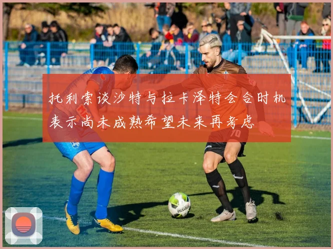 托利索谈沙特与拉卡泽特会合时机表示尚未成熟希望未来再考虑