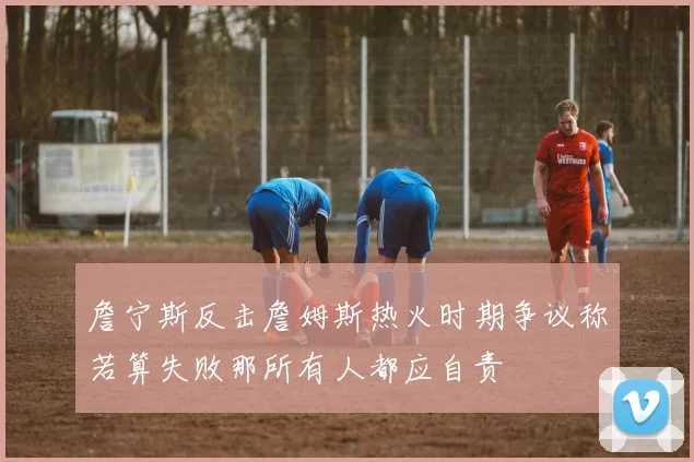 詹宁斯反击詹姆斯热火时期争议称若算失败那所有人都应自责