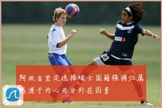 阿坎吉坚定选择瑞士国籍强调归属感源于内心而非外在因素
