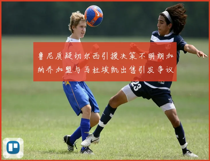 鲁尼质疑切尔西引援决策不明朗加纳乔加盟与马杜埃凯出售引发争议