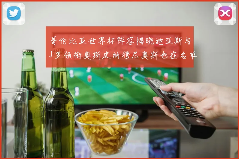 哥伦比亚世界杯阵容揭晓迪亚斯与J罗领衔奥斯皮纳穆尼奥斯也在名单中
