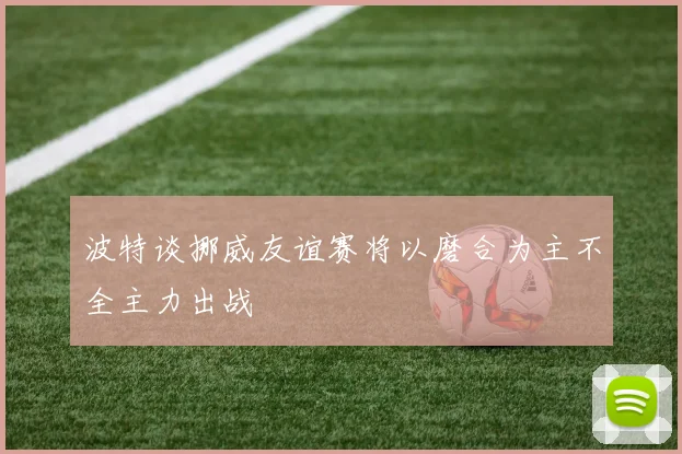 波特谈挪威友谊赛将以磨合为主不全主力出战