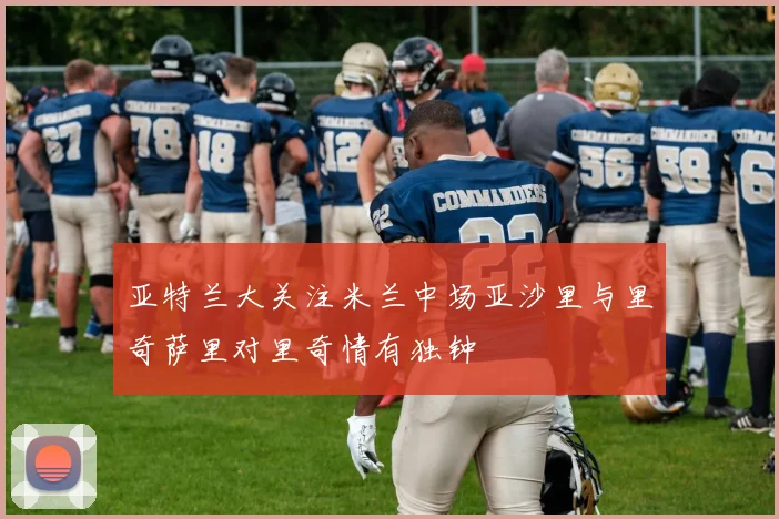亚特兰大关注米兰中场亚沙里与里奇萨里对里奇情有独钟