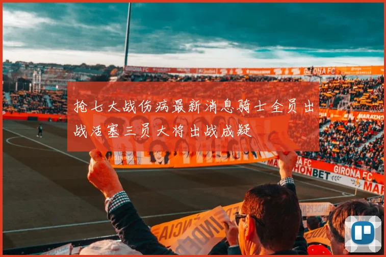 抢七大战伤病最新消息骑士全员出战活塞三员大将出战成疑