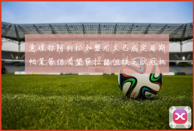 意媒称阿利松加盟尤文已成定局斯帕莱蒂仍渴望萨拉赫但缺乏欧冠机会