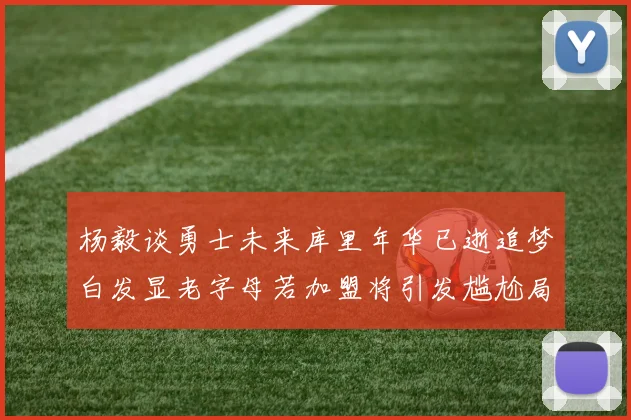 杨毅谈勇士未来库里年华已逝追梦白发显老字母若加盟将引发尴尬局面