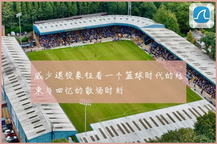 威少退役象征着一个篮球时代的结束与回忆的散场时刻