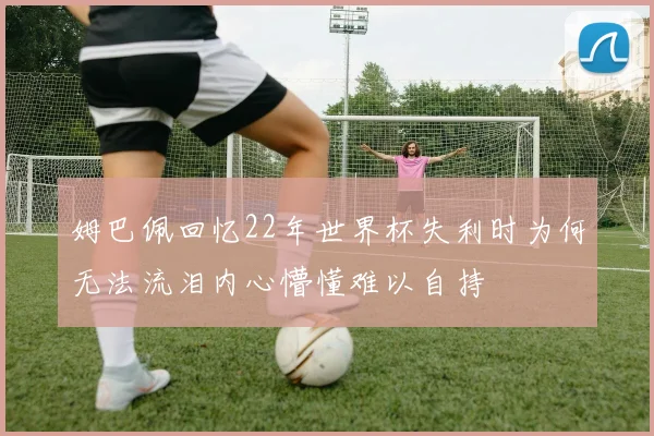 姆巴佩回忆22年世界杯失利时为何无法流泪内心懵懂难以自持