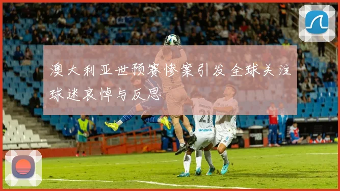 澳大利亚世预赛惨案引发全球关注球迷哀悼与反思