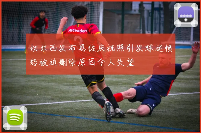 切尔西发布恩佐庆祝照引发球迷愤怒被迫删除原因令人失望